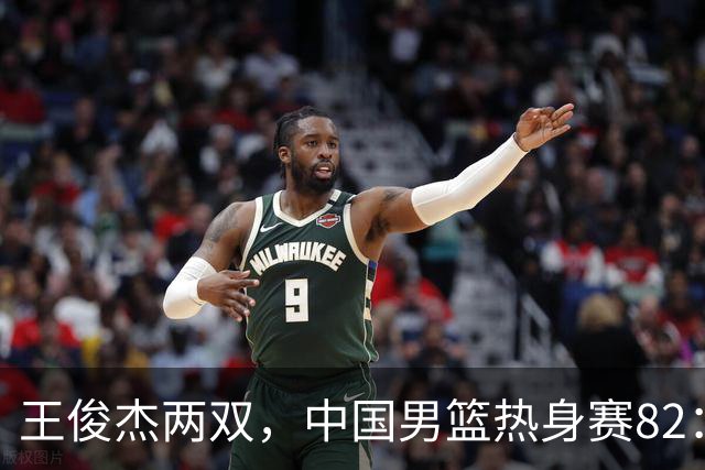 王俊杰两双，中国男篮热身赛82：78塞尔维亚联赛亚军队